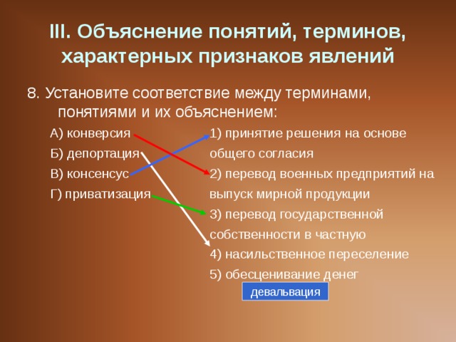 III . Объяснение понятий, терминов, характерных признаков явлений 8. Установите соответствие между терминами, понятиями и их объяснением: А) конверсия   1) принятие решения на основе Б) депортация   общего согласия В) консенсус   2) перевод военных предприятий на Г) приватизация   выпуск мирной продукции     3) перевод государственной     собственности в частную     4) насильственное переселение     5) обесценивание денег А) конверсия   1) принятие решения на основе Б) депортация   общего согласия В) консенсус   2) перевод военных предприятий на Г) приватизация   выпуск мирной продукции     3) перевод государственной     собственности в частную     4) насильственное переселение     5) обесценивание денег девальвация 