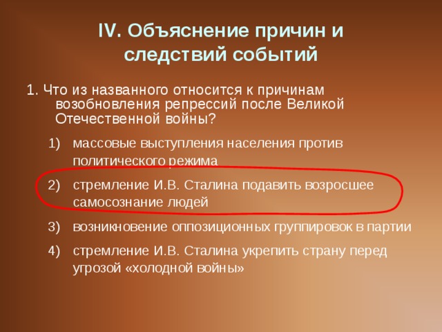 IV . Объяснение причин и  следствий событий 1. Что из названного относится к причинам возобновления репрессий после Великой Отечественной войны? массовые выступления населения против политического режима стремление И.В. Сталина подавить возросшее самосознание людей возникновение оппозиционных группировок в партии стремление И.В. Сталина укрепить страну перед угрозой «холодной войны» массовые выступления населения против политического режима стремление И.В. Сталина подавить возросшее самосознание людей возникновение оппозиционных группировок в партии стремление И.В. Сталина укрепить страну перед угрозой «холодной войны» 