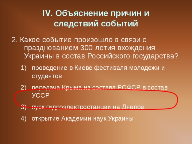 IV . Объяснение причин и  следствий событий 2. Какое событие произошло в связи с празднованием 300-летия вхождения Украины в состав Российского государства? проведение в Киеве фестиваля молодежи и студентов передача Крыма из состава РСФСР в состав УССР пуск гидроэлектростанции на Днепре открытие Академии наук Украины проведение в Киеве фестиваля молодежи и студентов передача Крыма из состава РСФСР в состав УССР пуск гидроэлектростанции на Днепре открытие Академии наук Украины 