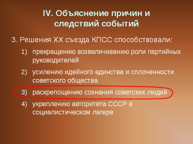 IV . Объяснение причин и  следствий событий 3. Решения ХХ съезда КПСС способствовали: прекращению возвеличиванию роли партийных руководителей усилению идейного единства и сплоченности советского общества раскрепощению сознания советских людей укреплению авторитета СССР в социалистическом лагере прекращению возвеличиванию роли партийных руководителей усилению идейного единства и сплоченности советского общества раскрепощению сознания советских людей укреплению авторитета СССР в социалистическом лагере 