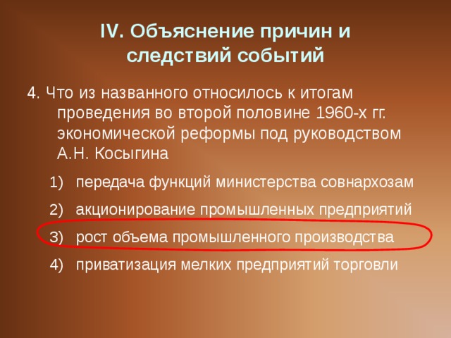 IV . Объяснение причин и  следствий событий 4. Что из названного относилось к итогам проведения во второй половине 1960-х гг. экономической реформы под руководством А.Н. Косыгина передача функций министерства совнархозам акционирование промышленных предприятий рост объема промышленного производства приватизация мелких предприятий торговли передача функций министерства совнархозам акционирование промышленных предприятий рост объема промышленного производства приватизация мелких предприятий торговли 