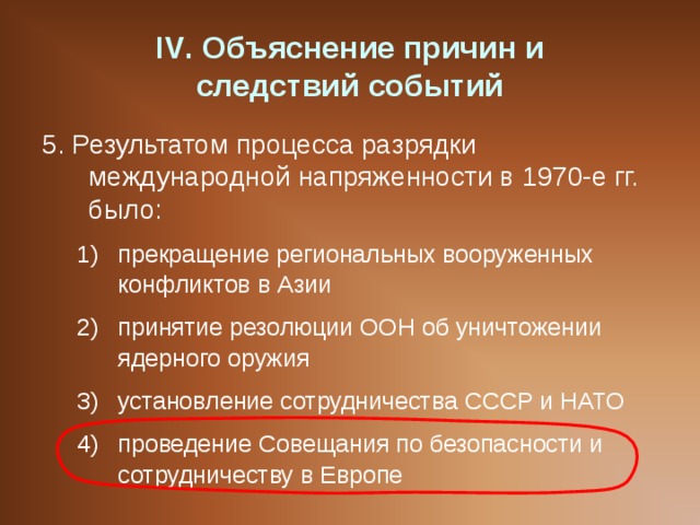 IV . Объяснение причин и  следствий событий 5. Результатом процесса разрядки международной напряженности в 1970-е гг. было: прекращение региональных вооруженных конфликтов в Азии принятие резолюции ООН об уничтожении ядерного оружия установление сотрудничества СССР и НАТО проведение Совещания по безопасности и сотрудничеству в Европе прекращение региональных вооруженных конфликтов в Азии принятие резолюции ООН об уничтожении ядерного оружия установление сотрудничества СССР и НАТО проведение Совещания по безопасности и сотрудничеству в Европе 