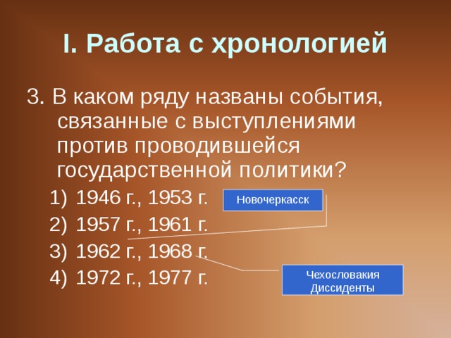 I . Работа с хронологией 3. В каком ряду названы события, связанные с выступлениями против проводившейся государственной политики? 1946 г., 1953 г. 1957 г., 1961 г. 1962 г., 1968 г. 1972 г., 1977 г. 1946 г., 1953 г. 1957 г., 1961 г. 1962 г., 1968 г. 1972 г., 1977 г. Новочеркасск Чехословакия Диссиденты 