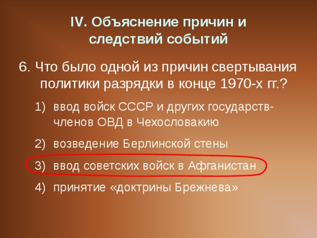 IV . Объяснение причин и  следствий событий 6. Что было одной из причин свертывания политики разрядки в конце 1970-х гг.? ввод войск СССР и других государств-членов ОВД в Чехословакию возведение Берлинской стены ввод советских войск в Афганистан принятие «доктрины Брежнева» ввод войск СССР и других государств-членов ОВД в Чехословакию возведение Берлинской стены ввод советских войск в Афганистан принятие «доктрины Брежнева» 