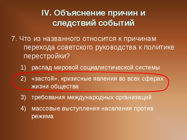 IV . Объяснение причин и  следствий событий 7. Что из названного относится к причинам перехода советского руководства к политике перестройки? распад мировой социалистической системы «застой», кризисные явления во всех сферах жизни общества требования международных организаций массовые выступления населения против режима распад мировой социалистической системы «застой», кризисные явления во всех сферах жизни общества требования международных организаций массовые выступления населения против режима 