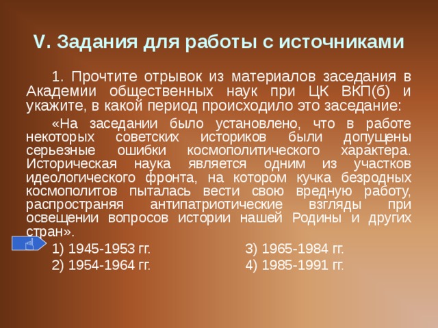 V . Задания для работы с источниками 1. Прочтите отрывок из материалов заседания в Академии общественных наук при ЦК ВКП(б) и укажите, в какой период происходило это заседание: «На заседании было установлено, что в работе некоторых советских историков были допущены серьезные ошибки космополитического характера. Историческая наука является одним из участков идеологического фронта, на котором кучка безродных космополитов пыталась вести свою вредную работу, распространяя антипатриотические взгляды при освещении вопросов истории нашей Родины и других стран » . 1) 1945-1953 гг.    3) 1965-1984 гг. 2) 1954-1964 гг.    4) 1985-1991 гг.  