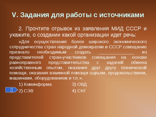 V . Задания для работы с источниками 2. Прочтите отрывок из заявления МИД СССР и укажите, о создании какой организации идет речь: «Для осуществления более широкого экономического сотрудничества стран народной демократии и СССР совещание признало необходимым создать ______________ из представителей стран-участников совещания на основе равноправного представительства с задачей обмена хозяйственным опытом, оказания друг другу технической помощи, оказания взаимной помощи сырьем, продовольствием, машинами, оборудованием и т.п.». 1) Коминформа   3) ОВД 2) СЭВ    4) СНГ  