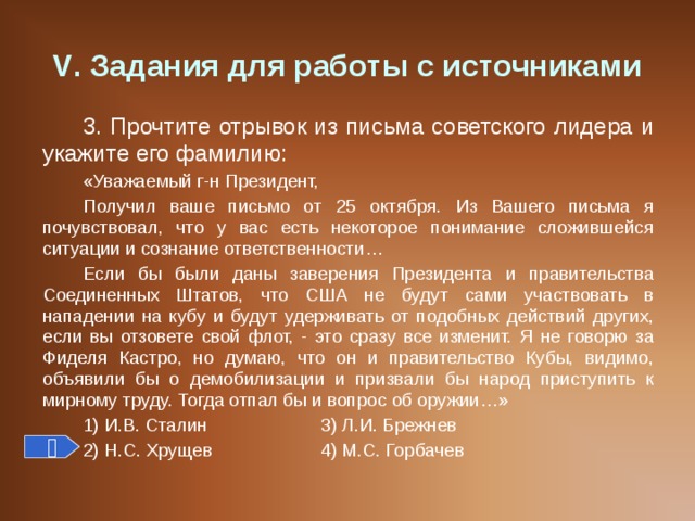 V . Задания для работы с источниками 3. Прочтите отрывок из письма советского лидера и укажите его фамилию: «Уважаемый г-н Президент, Получил ваше письмо от 25 октября. Из Вашего письма я почувствовал, что у вас есть некоторое понимание сложившейся ситуации и сознание ответственности… Если бы были даны заверения Президента и правительства Соединенных Штатов, что США не будут сами участвовать в нападении на кубу и будут удерживать от подобных действий других, если вы отзовете свой флот, - это сразу все изменит. Я не говорю за Фиделя Кастро, но думаю, что он и правительство Кубы, видимо, объявили бы о демобилизации и призвали бы народ приступить к мирному труду. Тогда отпал бы и вопрос об оружии…» 1) И.В. Сталин   3) Л.И. Брежнев 2) Н.С. Хрущев   4) М.С. Горбачев  