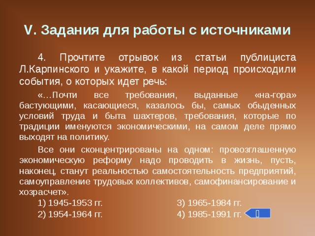 V . Задания для работы с источниками 4. Прочтите отрывок из статьи публициста Л.Карпинского и укажите, в какой период происходили события, о которых идет речь: «…Почти все требования, выданные «на-гора» бастующими, касающиеся, казалось бы, самых обыденных условий труда и быта шахтеров, требования, которые по традиции именуются экономическими, на самом деле прямо выходят на политику. Все они сконцентрированы на одном: провозглашенную экономическую реформу надо проводить в жизнь, пусть, наконец, станут реальностью самостоятельность предприятий, самоуправление трудовых коллективов, самофинансирование и хозрасчет». 1) 1945-1953 гг.    3) 1965-1984 гг. 2) 1954-1964 гг.    4) 1985-1991 гг.  