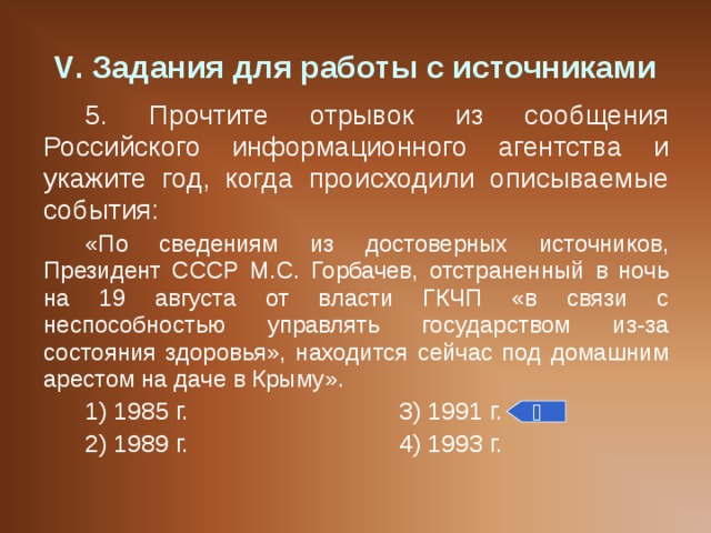 V . Задания для работы с источниками 5. Прочтите отрывок из сообщения Российского информационного агентства и укажите год, когда происходили описываемые события: «По сведениям из достоверных источников, Президент СССР М.С. Горбачев, отстраненный в ночь на 19 августа от власти ГКЧП «в связи с неспособностью управлять государством из-за состояния здоровья», находится сейчас под домашним арестом на даче в Крыму». 1) 1985 г.    3) 1991 г. 2) 1989 г.    4) 1993 г.  