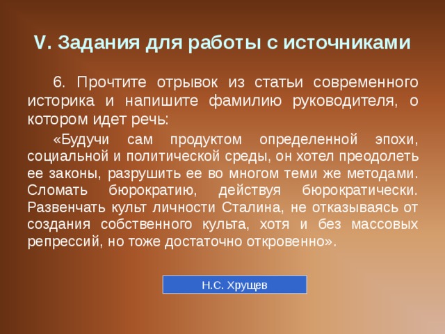 V . Задания для работы с источниками 6. Прочтите отрывок из статьи современного историка и напишите фамилию руководителя, о котором идет речь: «Будучи сам продуктом определенной эпохи, социальной и политической среды, он хотел преодолеть ее законы, разрушить ее во многом теми же методами. Сломать бюрократию, действуя бюрократически. Развенчать культ личности Сталина, не отказываясь от создания собственного культа, хотя и без массовых репрессий, но тоже достаточно откровенно». Н.С. Хрущев 