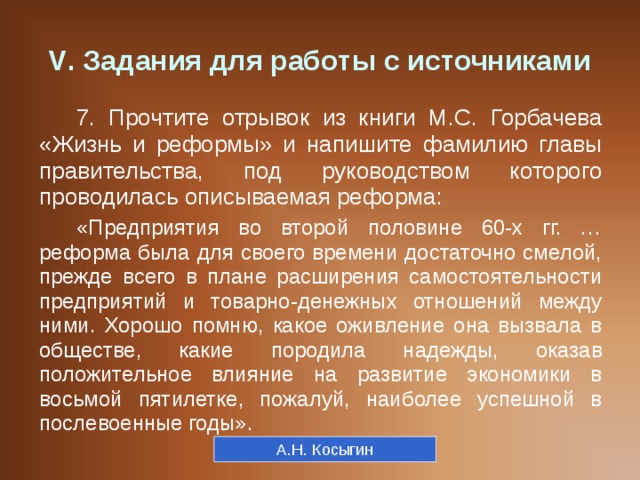 V . Задания для работы с источниками 7. Прочтите отрывок из книги М.С. Горбачева «Жизнь и реформы» и напишите фамилию главы правительства, под руководством которого проводилась описываемая реформа: «Предприятия во второй половине 60-х гг. … реформа была для своего времени достаточно смелой, прежде всего в плане расширения самостоятельности предприятий и товарно-денежных отношений между ними. Хорошо помню, какое оживление она вызвала в обществе, какие породила надежды, оказав положительное влияние на развитие экономики в восьмой пятилетке, пожалуй, наиболее успешной в послевоенные годы». А.Н. Косыгин 