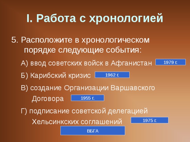 I . Работа с хронологией 5. Расположите в хронологическом порядке следующие события: А) ввод советских войск в Афганистан Б) Карибский кризис В) создание Организации Варшавского Договора Г) подписание советской делегацией Хельсинкских соглашений А) ввод советских войск в Афганистан Б) Карибский кризис В) создание Организации Варшавского Договора Г) подписание советской делегацией Хельсинкских соглашений 1979 г. 1962 г. 1955 г. 1975 г. ВБГА 