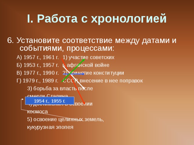 I . Работа с хронологией 6. Установите соответствие между датами и событиями, процессами: А) 1957 г., 1961 г.   1) участие советских Б) 1953 г., 1957 г.   в афганской войне В) 1977 г., 1990 г.   2) принятие конституции Г) 1979 г., 1989 г.   СССР, внесение в нее поправок     3) борьба за власть после     смерти Сталина     4) достижения в освоении     космоса     5) освоение целинных земель,     кукурузная эпопея А) 1957 г., 1961 г.   1) участие советских Б) 1953 г., 1957 г.   в афганской войне В) 1977 г., 1990 г.   2) принятие конституции Г) 1979 г., 1989 г.   СССР, внесение в нее поправок     3) борьба за власть после     смерти Сталина     4) достижения в освоении     космоса     5) освоение целинных земель,     кукурузная эпопея 1954 г., 1955 г. 