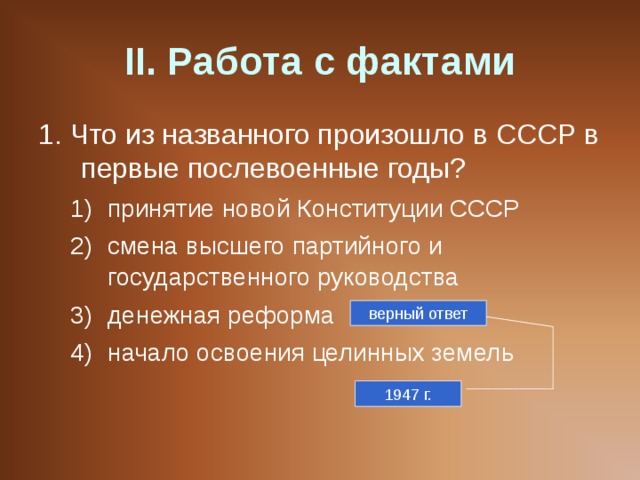 II . Работа с фактами 1. Что из названного произошло в СССР в первые послевоенные годы? принятие новой Конституции СССР смена высшего партийного и государственного руководства денежная реформа начало освоения целинных земель принятие новой Конституции СССР смена высшего партийного и государственного руководства денежная реформа начало освоения целинных земель верный ответ 1947 г. 