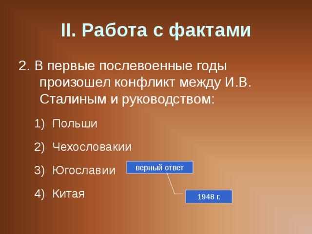 II . Работа с фактами 2. В первые послевоенные годы произошел конфликт между И.В. Сталиным и руководством: Польши Чехословакии Югославии Китая Польши Чехословакии Югославии Китая верный ответ 1948 г. 