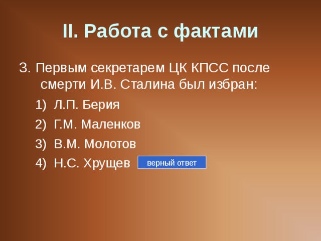 II . Работа с фактами 3. Первым секретарем ЦК КПСС после смерти И.В. Сталина был избран: Л.П. Берия Г.М. Маленков В.М. Молотов Н.С. Хрущев Л.П. Берия Г.М. Маленков В.М. Молотов Н.С. Хрущев верный ответ 