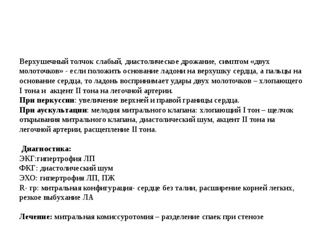 Верхушечный толчок слабый, диастолическое дрожание, симптом «двух молоточков» - если положить основание ладони на верхушку сердца, а пальцы на основание сердца, то ладонь воспринимает удары двух молоточков – хлопающего I тона и акцент II тона на легочной артерии.  При перкуссии : увеличение верхней и правой границы сердца.  При аускультации : мелодия митрального клапана: хлопающий I тон – щелчок открывания митрального клапана, диастолический шум, акцент II тона на легочной артерии, расщепление II тона.    Диагностика:  ЭКГ:гипертрофия ЛП  ФКГ: диастолический шум  ЭХО: гипертрофия ЛП, ПЖ  R - гр: митральная конфигурация- сердце без талии, расширение корней легких, резкое выбухание ЛА   Лечение: митральная комиссуротомия – разделение спаек при стенозе 