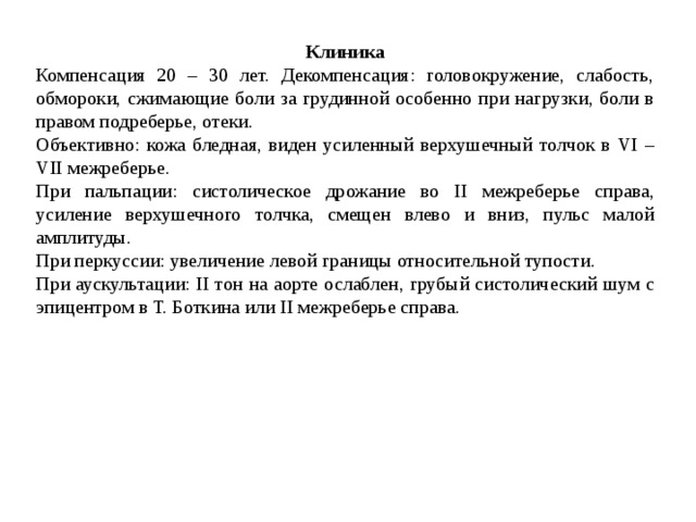 Клиника Компенсация 20 – 30 лет. Декомпенсация: головокружение, слабость, обмороки, сжимающие боли за грудинной особенно при нагрузки, боли в правом подреберье, отеки. Объективно: кожа бледная, виден усиленный верхушечный толчок в VI – VII межреберье. При пальпации: систолическое дрожание во II межреберье справа, усиление верхушечного толчка, смещен влево и вниз, пульс малой амплитуды. При перкуссии: увеличение левой границы относительной тупости. При аускультации: II тон на аорте ослаблен, грубый систолический шум с эпицентром в Т. Боткина или II межреберье справа. 