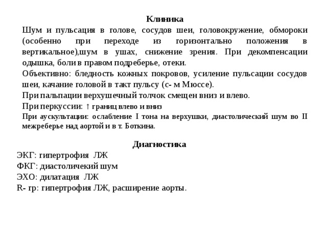 Клиника Шум и пульсация в голове, сосудов шеи, головокружение, обмороки (особенно при переходе из горизонтально положения в вертикальное),шум в ушах, снижение зрения. При декомпенсации одышка, боли в правом подреберье, отеки. Объективно: бледность кожных покровов, усиление пульсации сосудов шеи, качание головой в такт пульсу (с- м Мюссе). При пальпации верхушечный толчок смещен вниз и влево. При перкуссии: ↑ границ влево и вниз При аускультации: ослабление I тона на верхушки, диастолический шум во II межреберье над аортой и в т. Боткина. Диагностика ЭКГ: гипертрофия ЛЖ ФКГ: диастоличекий шум  ЭХО: дилатация ЛЖ  R - гр: гипертрофия ЛЖ, расширение аорты. 