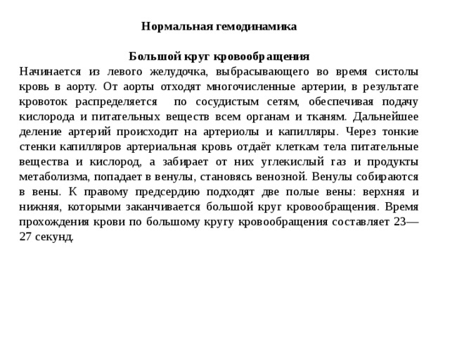 Нормальная гемодинамика  Большой круг кровообращения Начинается из левого желудочка, выбрасывающего во время систолы кровь в аорту. От аорты отходят многочисленные артерии, в результате кровоток распределяется по сосудистым сетям, обеспечивая подачу кислорода и питательных веществ всем органам и тканям. Дальнейшее деление артерий происходит на артериолы и капилляры. Через тонкие стенки капилляров артериальная кровь отдаёт клеткам тела питательные вещества и кислород, а забирает от них углекислый газ и продукты метаболизма, попадает в венулы, становясь венозной. Венулы собираются в вены. К правому предсердию подходят две полые вены: верхняя и нижняя, которыми заканчивается большой круг кровообращения. Время прохождения крови по большому кругу кровообращения составляет 23—27 секунд. 