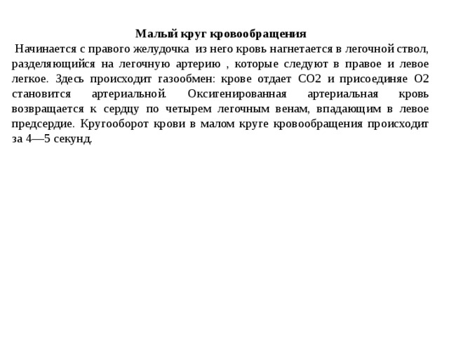 Малый круг кровообращения  Начинается с правого желудочка из него кровь нагнетается в легочной ствол, разделяющийся на легочную артерию , которые следуют в правое и левое легкое. Здесь происходит газообмен: крове отдает СО2 и присоединяе О2 становится артериальной. Оксигенированная артериальная кровь возвращается к сердцу по четырем легочным венам, впадающим в левое предсердие. Кругооборот крови в малом круге кровообращения происходит за 4—5 секунд. 