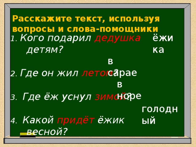 Расскажите текст, используя вопросы и слова-помощники 1. Кого подарил дедушка детям?    ёжика 2. Где он жил летом ?    3. Где ёж уснул зимой ?    4. Какой придёт ёжик весной?  в сарае в норе голодный 