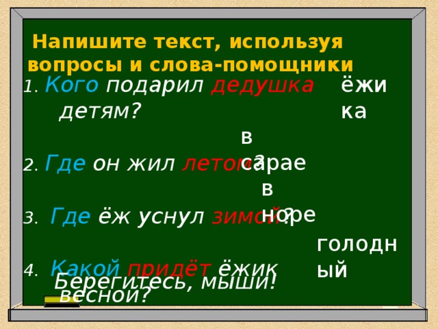  Напишите текст, используя вопросы и слова-помощники 1. Кого подарил дедушка детям?    ёжика 2. Где он жил летом ?    3.  Где ёж уснул зимой ?    4. Какой придёт ёжик весной?  в сарае в норе голодный Берегитесь, мыши! 