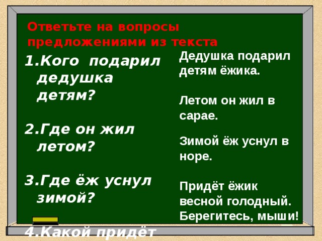 Ответьте на вопросы предложениями из текста  Дедушка подарил детям ёжика.  Летом он жил в сарае.  Зимой ёж уснул в норе.  Придёт ёжик весной голодный.  Берегитесь, мыши! Кого подарил дедушка детям?  Где он жил летом?  Где ёж уснул зимой?  Какой придёт ёжик весной? 