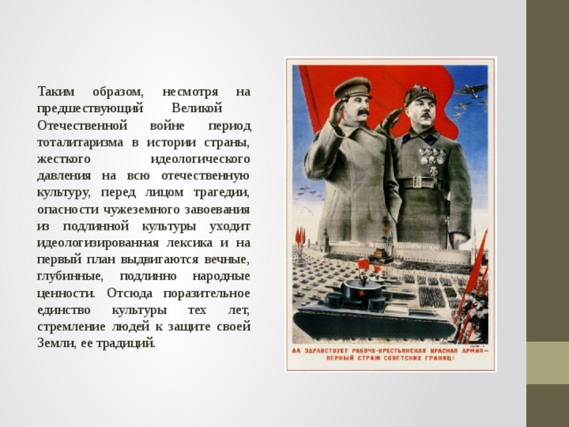 Таким образом, несмотря на предшествующий Великой Отечественной войне период тоталитаризма в истории страны, жесткого идеологического давления на всю отечественную культуру, перед лицом трагедии, опасности чужеземного завоевания из подлинной культуры уходит идеологизированная лексика и на первый план выдвигаются вечные, глубинные, подлинно народные ценности. Отсюда поразительное единство культуры тех лет, стремление людей к защите своей Земли, ее традиций. 