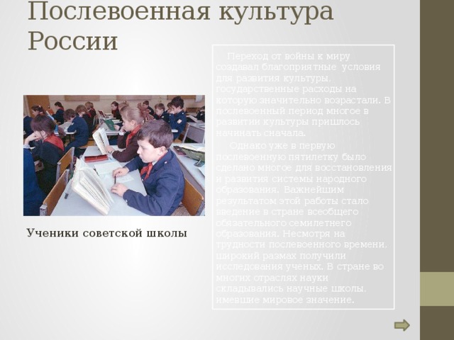 Послевоенная культура России    Переход от войны к миру создавал благоприятные условия для развития культуры, государственные расходы на которую значительно возрастали. В послевоенный период многое в развитии культуры пришлось начинать сначала.   Однако уже в первую послевоенную пятилетку было сделано многое для восстановления и развития системы народного образования.  Важнейшим результатом этой работы стало введение в стране всеобщего обязательного семилетнего образования. Несмотря на трудности послевоенного времени, широкий размах получили исследования ученых. В стране во многих отраслях науки складывались научные школы, имевшие мировое значение. Ученики советской школы 