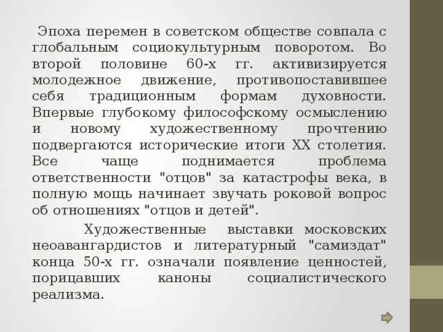  Эпоха перемен в советском обществе совпала с глобальным социокультурным поворотом. Во второй половине 60-х гг. активизируется молодежное движение, противопоставившее себя традиционным формам духовности. Впервые глубокому философскому осмыслению и новому художественному прочтению подвергаются исторические итоги XX столетия. Все чаще поднимается проблема ответственности 