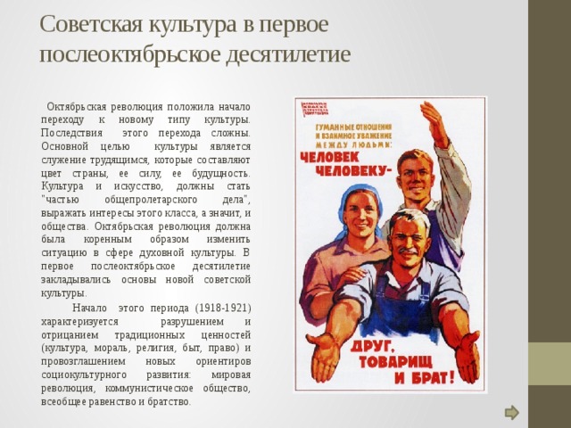 Советская культура в первое послеоктябрьское десятилетие    Октябрьская революция положила начало переходу к новому типу культуры. Последствия этого перехода сложны. Основной целью культуры является служение трудящимся, которые составляют цвет страны, ее силу, ее будущность. Культура и искусство, должны стать 
