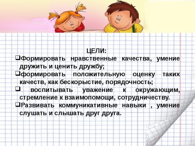 ЦЕЛИ: Формировать нравственные качества, умение дружить и ценить дружбу; формировать положительную оценку таких качеств, как бескорыстие, порядочность;  воспитывать уважение к окружающим, стремление к взаимопомощи, сотрудничеству. Развивать коммуникативные навыки , умение слушать и слышать друг друга. 