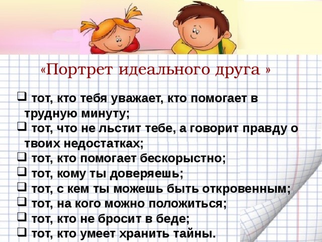 «Портрет идеального друга »  тот, кто тебя уважает, кто помогает в трудную минуту;  тот, что не льстит тебе, а говорит правду о твоих недостатках;  тот, кто помогает бескорыстно;  тот, кому ты доверяешь;  тот, с кем ты можешь быть откровенным;  тот, на кого можно положиться;  тот, кто не бросит в беде;  тот, кто умеет хранить тайны. 