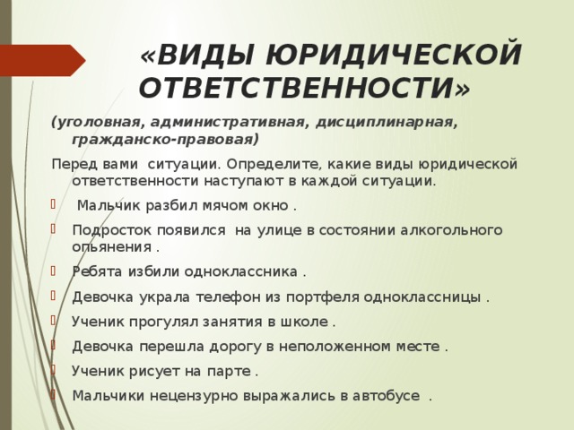   «ВИДЫ ЮРИДИЧЕСКОЙ ОТВЕТСТВЕННОСТИ» (уголовная, административная, дисциплинарная, гражданско-правовая) Перед вами ситуации. Определите, какие виды юридической ответственности наступают в каждой ситуации.  Мальчик разбил мячом окно . Подросток появился на улице в состоянии алкогольного опьянения . Ребята избили одноклассника . Девочка украла телефон из портфеля одноклассницы . Ученик прогулял занятия в школе . Девочка перешла дорогу в неположенном месте . Ученик рисует на парте . Мальчики нецензурно выражались в автобусе . 