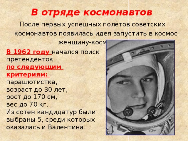 В отряде космонавтов После первых успешных полётов советских космонавтов появилась идея запустить в космос женщину-космонавта. В 1962 году  начался поиск претенденток по следующим критериям: парашютистка, возраст до 30 лет, рост до 170 см, вес до 70 кг. Из сотен кандидатур были выбраны 5, среди которых оказалась и Валентина. 