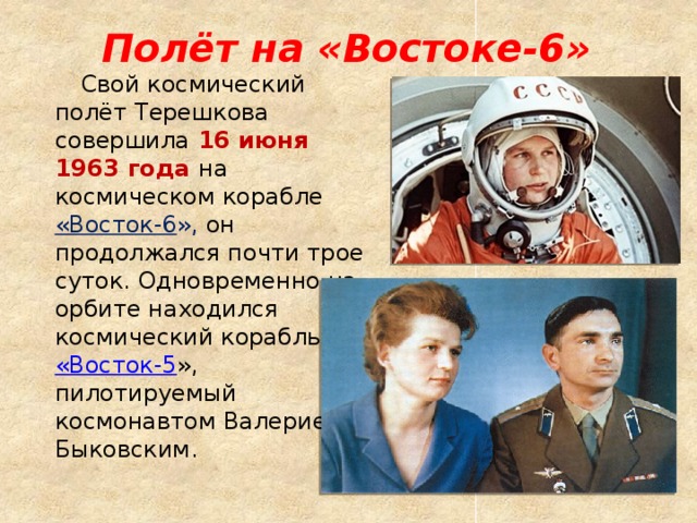 Полёт на «Востоке-6»  Свой космический полёт Терешкова совершила  16 июня 1963 года на космическом корабле «Восток-6 », он продолжался почти трое суток. Одновременно на орбите находился космический корабль  «Восток-5 », пилотируемый космонавтом Валерием Быковским. 