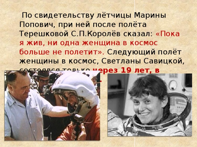  По свидетельству лётчицы Марины Попович, при ней после полёта Терешковой С.П.Королёв сказал: «Пока я жив, ни одна женщина в космос больше не полетит». Следующий полёт женщины в космос, Светланы Савицкой, состоялся только через 19 лет, в августе 1982 года. 