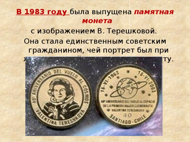 В 1983 году была выпущена  памятная монета с изображением В. Терешковой. Она стала единственным советским гражданином, чей портрет был при жизни помещён на советскую монету. 