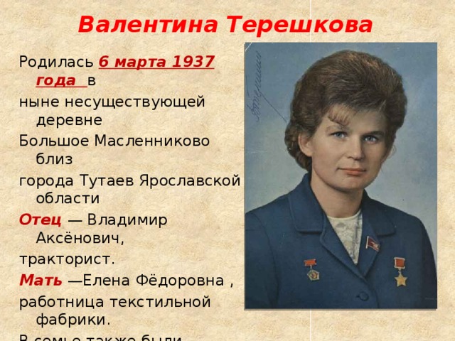 Валентина Терешкова Родилась 6 марта 1937 года в ныне несуществующей деревне Большое Масленниково близ города Тутаев Ярославской области Отец  — Владимир Аксёнович, тракторист. Мать  —Елена Фёдоровна , работница текстильной фабрики. В семье также были старшая сестра Людмила и младший брат Владимир. 