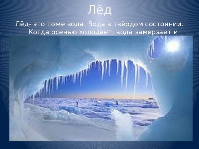 Лёд Лёд- это тоже вода. Вода в твёрдом состоянии. Когда осенью холодает, вода замерзает и превращается в лёд. 