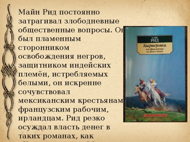 Майн Рид постоянно затрагивал злободневные общественные вопросы. Он был пламенным сторонником освобождения негров, защитником индейских племён, истребляемых белыми, он искренне сочувствовал мексиканским крестьянам, французским рабочим, ирландцам. Рид резко осуждал власть денег в таких романах, как «Квартеронка», «Мароны», «Авантюрист Депар».. 