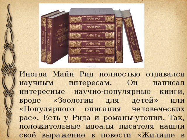 Иногда Майн Рид полностью отдавался научным интересам. Он написал интересные научно-популярные книги, вроде «Зоологии для детей» или «Популярного описания человеческих рас». Есть у Рида и романы-утопии. Так, положительные идеалы писателя нашли своё выражение в повести «Жилище в пустыне». 