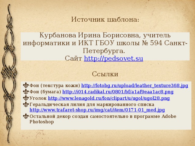 Источник шаблона:   Курбанова Ирина Борисовна, учитель информатики и ИКТ ГБОУ школы № 594 Санкт-Петербурга.  Сайт http://pedsovet.su    Ссылки Фон (текстура кожи) http://fotobg.ru/upload/leather_texture368.jpg Фон (бумага) http://i014.radikal.ru/0801/bf/a1af9eaa1ac8.png  Уголок http://www.lenagold.ru/fon/clipart/u/ugol/ugol28.png  Геральдическая лилия для маркированного списка http://www.trafaret-shop.ru/img/cat/item/0171-01_med.jpg  Остальной декор создан самостоятельно в программе Adobe Photoshop 