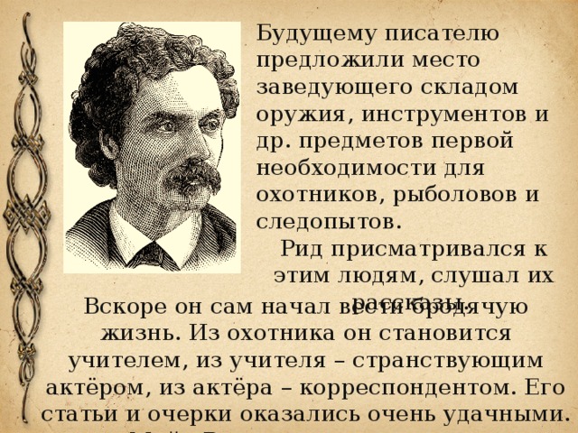 Будущему писателю предложили место заведующего складом оружия, инструментов и др. предметов первой необходимости для охотников, рыболовов и следопытов. Рид присматривался к этим людям, слушал их рассказы. Вскоре он сам начал вести бродячую жизнь. Из охотника он становится учителем, из учителя – странствующим актёром, из актёра – корреспондентом. Его статьи и очерки оказались очень удачными. Майн Рид стал журналистом. 