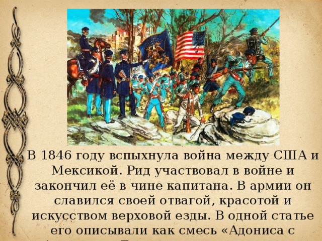 В 1846 году вспыхнула война между США и Мексикой. Рид участвовал в войне и закончил её в чине капитана. В армии он славился своей отвагой, красотой и искусством верховой езды. В одной статье его описывали как смесь «Адониса с Аполлоном Бельведерским с примесью кентавра». 