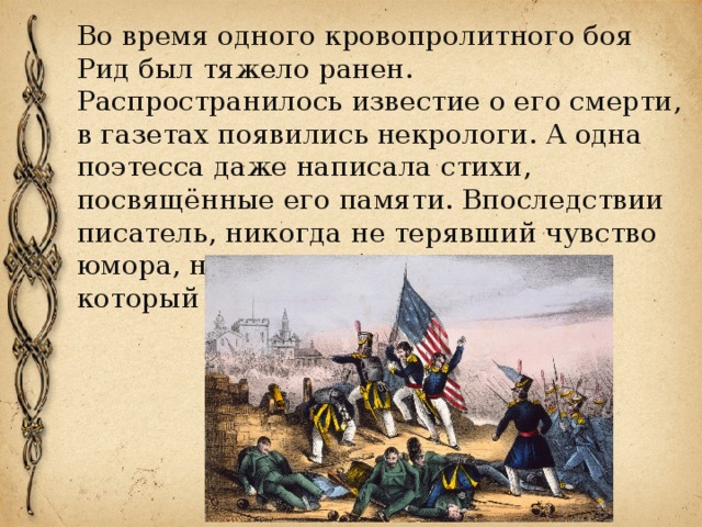 Во время одного кровопролитного боя Рид был тяжело ранен. Распространилось известие о его смерти, в газетах появились некрологи. А одна поэтесса даже написала стихи, посвящённые его памяти. Впоследствии писатель, никогда не терявший чувство юмора, называл себя «человеком, который умер дважды». 