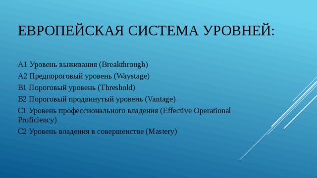 Европейская система уровней: A1 Уровень выживания (Breakthrough) A2 Предпороговый уровень (Waystage) B1 Пороговый уровень (Threshold) B2 Пороговый продвинутый уровень (Vantage) C1 Уровень профессионального владения (Effective Operational Proficiency) C2 Уровень владения в совершенстве (Mastery) 