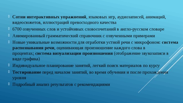 Сотни интерактивных упражнений , языковых игр, аудиозаписей, анимаций, видеосюжетов, иллюстраций превосходного качества 6700 озвученных слов и устойчивых словосочетаний в англо-русском словаре Анимированный грамматический справочник с озвученными примерами Новые уникальные возможности для отработки устной речи с микрофоном:  система распознавания речи , оценивающая произношение каждого слова в процентах;  система визуализации произношения  (отображение звукозаписи в виде графика) Индивидуальное планирование занятий, легкий поиск материалов по курсу Тестирование  перед началом занятий, во время обучения и после прохождения уровня Подробный анализ результатов с рекомендациями 